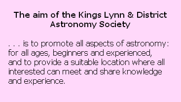 The aim of the Kings Lynn & District 
Astronomy Society 

. . . is to promote all aspects of astronomy: 
for all ages, beginners and experienced,
and to provide a suitable location where all 
interested can meet and share knowledge 
and experience.